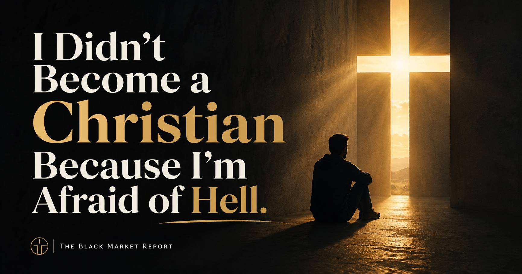 Cinematic graphic reading “I Didn’t Become a Christian Because I’m Afraid of Hell” beside a man sitting alone on the floor of a dark stone room, looking toward a cross-shaped opening that floods the space with golden light. The Black Market Report.